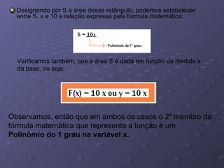 Designando por S a área desse retângulo, podemos estabelecer entre S, x e 10 a relação expressa pela formula matemática: Verificamos também, que a área S é dada em função da medida x da base, ou seja: Observamos, então que em ambos os casos o 2º membro da fórmula matemática que representa a função é um  Polinômio do 1 grau na variável x. 