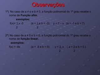 Observações 1ª)   No caso de a  ≠ o e b ≠ 0, a função polinomial do 1ª grau recebe o nome de  Função afim. exemplos: f(x)=  1  x -3  (a =  1  e b = -3)  y = 7 – x  (a = -1 e b = 7) 2  2 2ª) No caso de a ≠ 0 e b = 0, a função polinomial do 1ª grau recebe o nome de  função linear. exemplos: f(x) = -8x  (a = -8 e b = 0)  y =  3  x  ( a =  3  e b = 0 ) 2  2 