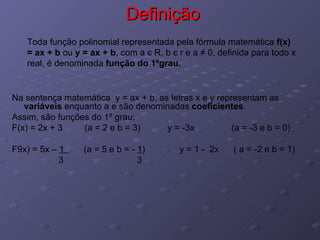 Definição Na sentença matemática  y = ax + b, as letras x e y representam as  variáveis  enquanto a e são denominadas  coeficientes . Assim, são funções do 1º grau:  F(x) = 2x + 3  (a = 2 e b = 3)  y = -3x  (a = -3 e b = 0) F9x) = 5x –  1  (a = 5 e b = -  1 )  y = 1 -  2x  ( a = -2 e b = 1) 3  3 Toda função polinomial representada pela fórmula matemática  f(x) = ax + b  ou  y = ax + b , com a  є  R, b  є  r e a ≠ 0, definida para todo x real, é denominada  função do 1ºgrau. 