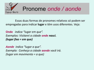 Pronome onde / aonde
      Essas duas formas de pronomes relativos só podem ser
empregadas para indicar lugar e têm usos diferentes. Veja:

Onde indica “lugar em que”.
Exemplos: Visitarei a cidade onde nasci.
(lugar fixo = em que)

Aonde indica “lugar a que”.
Exemplo: Conheço a cidade aonde você irá.
(lugar em movimento = a que)
 