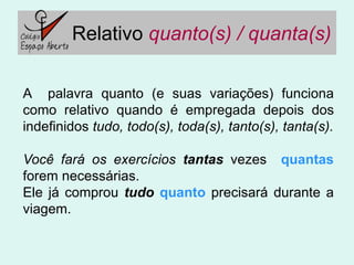 Relativo quanto(s) / quanta(s)

A palavra quanto (e suas variações) funciona
como relativo quando é empregada depois dos
indefinidos tudo, todo(s), toda(s), tanto(s), tanta(s).

Você fará os exercícios tantas vezes quantas
forem necessárias.
Ele já comprou tudo quanto precisará durante a
viagem.
 