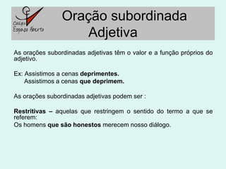 Oração subordinada
                    Adjetiva
As orações subordinadas adjetivas têm o valor e a função próprios do
adjetivo.

Ex: Assistimos a cenas deprimentes.
    Assistimos a cenas que deprimem.

As orações subordinadas adjetivas podem ser :

Restritivas – aquelas que restringem o sentido do termo a que se
referem:
Os homens que são honestos merecem nosso diálogo.
 