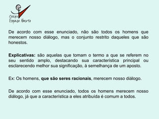 De acordo com esse enunciado, não são todos os homens que
merecem nosso diálogo, mas o conjunto restrito daqueles que são
honestos.

Explicativas: são aquelas que tomam o termo a que se referem no
seu sentido amplo, destacando sua característica principal ou
esclarecendo melhor sua significação, à semelhança de um aposto.

Ex: Os homens, que são seres racionais, merecem nosso diálogo.

De acordo com esse enunciado, todos os homens merecem nosso
diálogo, já que a característica a eles atribuída é comum a todos.
 