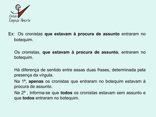 Ex: Os cronistas que estavam à procura de assunto entraram no
   botequim.

  Os cronistas, que estavam à procura de assunto, entraram no
  botequim.

  Há diferença de sentido entre essas duas frases, determinada pela
  presença da vírgula.
  Na 1ª, apenas os cronistas que entraram no botequim estavam à
  procura de assunto.
  Na 2ª , Informa-se que todos os cronistas estavam sem assunto e
  que todos entraram no botequim.
 