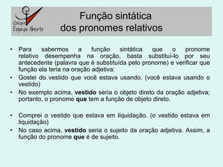 Função sintática
                 dos pronomes relativos

• Para     sabermos     a    função    sintática que     o   pronome
  relativo desempenha na oração, basta substituí-lo por seu
  antecedente (palavra que é substituída pelo pronome) e verificar que
  função ela teria na oração adjetiva:
• Gostei do vestido que você estava usando. (você estava usando o
  vestido)
• No exemplo acima, vestido seria o objeto direto da oração adjetiva;
  portanto, o pronome que tem a função de objeto direto.

• Comprei o vestido que estava em liquidação. (o vestido estava em
  liquidação)
• No caso acima, vestido seria o sujeito da oração adjetiva. Assim, a
  função do pronome que é de sujeito.
 