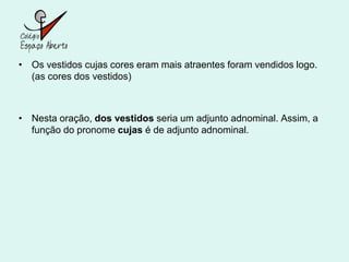 • Os vestidos cujas cores eram mais atraentes foram vendidos logo.
  (as cores dos vestidos)



• Nesta oração, dos vestidos seria um adjunto adnominal. Assim, a
  função do pronome cujas é de adjunto adnominal.
 