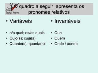 O quadro a seguir apresenta os
         pronomes relativos
• Variáveis               • Invariáveis

• o/a qual; os/as quais   • Que
• Cujo(s); cuja(s)        • Quem
• Quanto(s); quanta(s)    • Onde / aonde
 