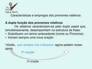 Características e empregos dos pronomes relativos

A dupla função dos pronomes relativos
         Os relativos caracterizam-se pelo duplo papel que,
simultaneamente, desempenham na estrutura da frase:
•. Substituem um termo antecedente (nome ou Pronome);
•. Iniciam sempre uma nova oração

•Vocês, que sempre nos criticaram, agora pedem nosso
apoio
          2ª oração

               1ª oração
 