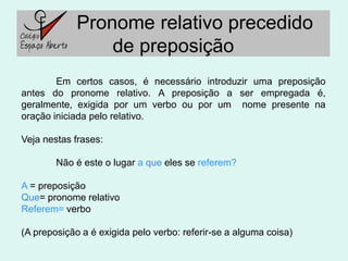 Pronome relativo precedido
                 de preposição
        Em certos casos, é necessário introduzir uma preposição
antes do pronome relativo. A preposição a ser empregada é,
geralmente, exigida por um verbo ou por um nome presente na
oração iniciada pelo relativo.

Veja nestas frases:

        Não é este o lugar a que eles se referem?

A = preposição
Que= pronome relativo
Referem= verbo

(A preposição a é exigida pelo verbo: referir-se a alguma coisa)
 