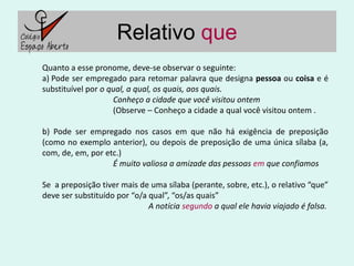 Relativo que
Quanto a esse pronome, deve-se observar o seguinte:
a) Pode ser empregado para retomar palavra que designa pessoa ou coisa e é
substituível por o qual, a qual, os quais, aos quais.
                    Conheço a cidade que você visitou ontem
                    (Observe – Conheço a cidade a qual você visitou ontem .

b) Pode ser empregado nos casos em que não há exigência de preposição
(como no exemplo anterior), ou depois de preposição de uma única sílaba (a,
com, de, em, por etc.)
                   É muito valiosa a amizade das pessoas em que confiamos

Se a preposição tiver mais de uma sílaba (perante, sobre, etc.), o relativo “que”
deve ser substituído por “o/a qual”, “os/as quais”
                              A notícia segundo a qual ele havia viajado é falsa.
 