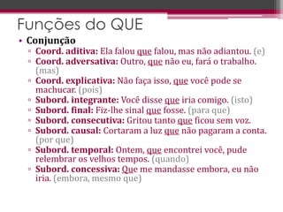 • Conjunção
▫ Coord. aditiva: Ela falou que falou, mas não adiantou. (e)
▫ Coord. adversativa: Outro, que não eu, fará o trabalho.
(mas)
▫ Coord. explicativa: Não faça isso, que você pode se
machucar. (pois)
▫ Subord. integrante: Você disse que iria comigo. (isto)
▫ Subord. final: Fiz-lhe sinal que fosse. (para que)
▫ Subord. consecutiva: Gritou tanto que ficou sem voz.
▫ Subord. causal: Cortaram a luz que não pagaram a conta.
(por que)
▫ Subord. temporal: Ontem, que encontrei você, pude
relembrar os velhos tempos. (quando)
▫ Subord. concessiva: Que me mandasse embora, eu não
iria. (embora, mesmo que)
Funções do QUE
 