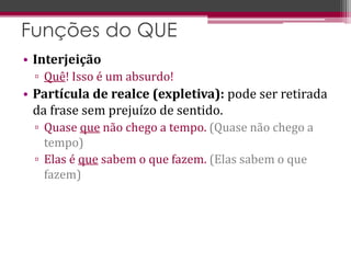 • Interjeição
▫ Quê! Isso é um absurdo!
• Partícula de realce (expletiva): pode ser retirada
da frase sem prejuízo de sentido.
▫ Quase que não chego a tempo. (Quase não chego a
tempo)
▫ Elas é que sabem o que fazem. (Elas sabem o que
fazem)
Funções do QUE
 