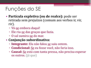 • Partícula expletiva (ou de realce): pode ser
retirada sem prejuízos (comum aos verbos ir, vir,
rir).
▫ Vá-se embora daqui!
▫ Ele riu-se das graças que fazia.
▫ O sal sumira-se do mar.
• Conjunção subordinativa:
▫ Integrante: Ela não falou se saiu ontem.
▫ Condicional: Se eu fosse você, não faria isso.
▫ Causal: Se está com tanta pressa, não precisa esperar
os outros. (já que)
Funções do SE
 