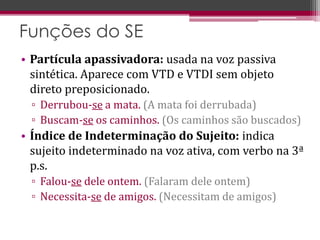 • Partícula apassivadora: usada na voz passiva
sintética. Aparece com VTD e VTDI sem objeto
direto preposicionado.
▫ Derrubou-se a mata. (A mata foi derrubada)
▫ Buscam-se os caminhos. (Os caminhos são buscados)
• Índice de Indeterminação do Sujeito: indica
sujeito indeterminado na voz ativa, com verbo na 3ª
p.s.
▫ Falou-se dele ontem. (Falaram dele ontem)
▫ Necessita-se de amigos. (Necessitam de amigos)
Funções do SE
 