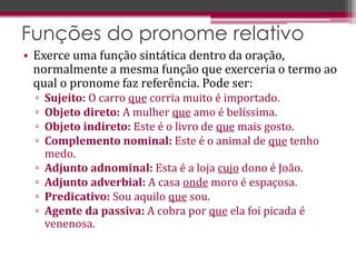 • Exerce uma função sintática dentro da oração,
normalmente a mesma função que exerceria o termo ao
qual o pronome faz referência. Pode ser:
▫ Sujeito: O carro que corria muito é importado.
▫ Objeto direto: A mulher que amo é belíssima.
▫ Objeto indireto: Este é o livro de que mais gosto.
▫ Complemento nominal: Este é o animal de que tenho
medo.
▫ Adjunto adnominal: Esta é a loja cujo dono é João.
▫ Adjunto adverbial: A casa onde moro é espaçosa.
▫ Predicativo: Sou aquilo que sou.
▫ Agente da passiva: A cobra por que ela foi picada é
venenosa.
Funções do pronome relativo
 