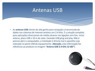 As antenas USB cliente de alto ganho para recepção e transmissão de dados nos sistemas de internet wireless em 2.4 GHz. É a solução completa para aplicações direccionais de médio alcance nas ligações sem fios. Inclui antena, placa USB e 10 m de cabo. Conexão USB plugand play. Não é preciso abrir o computador, a instalação é directa mal o aparelho seja colocado na porta USB do equipamento. (Atenção, esta informação faz referência ao produto na imagem “Antena USB 2.4 GHz 12 dBi”).Antenas USB