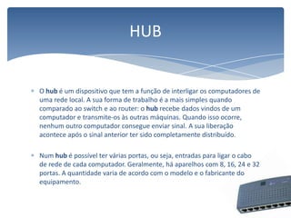 O hub é um dispositivo que tem a função de interligar os computadores de uma rede local. A sua forma de trabalho é a mais simples quando comparado ao switch e ao router: o hub recebe dados vindos de um computador e transmite-os às outras máquinas. Quando isso ocorre, nenhum outro computador consegue enviar sinal. A sua liberação acontece após o sinal anterior ter sido completamente distribuído.Num hubé possível ter várias portas, ou seja, entradas para ligar o cabo de rede de cada computador. Geralmente, há aparelhos com 8, 16, 24 e 32 portas. A quantidade varia de acordo com o modelo e o fabricante do equipamento.HUB