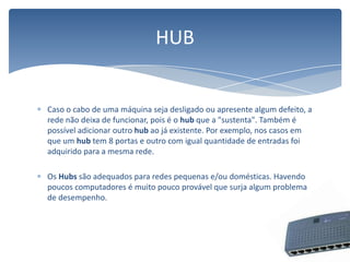 Caso o cabo de uma máquina seja desligado ou apresente algum defeito, a rede não deixa de funcionar, pois é o hub que a "sustenta". Também é possível adicionar outro hub ao já existente. Por exemplo, nos casos em que um hub tem 8 portas e outro com igual quantidade de entradas foi adquirido para a mesma rede.OsHubssão adequados para redes pequenas e/ou domésticas. Havendo poucos computadores é muito pouco provável que surja algum problema de desempenho.HUB