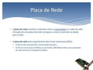 A placa de rede constitui o interface entre o computador e o cabo da rede. A função de uma placa de rede é preparar, enviar e controlar os dados para a rede.A placa de rede possui geralmente dois sinais luminosos (LEDs):O LED verde corresponde à alimentação da placa;O LED cor de laranja (10 Mb/s) ou vermelho (100 Mb/s) indica uma actividade da rede (envio ou recepção de dados).Placa de Rede