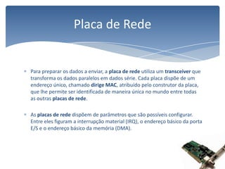 Para preparar os dados a enviar, a placa de rede utiliza um transceiver que transforma os dados paralelos em dados série. Cada placa dispõe de um endereço único, chamado dirige MAC, atribuído pelo construtor da placa, que lhe permite ser identificada de maneira única no mundo entre todas as outras placas de rede. As placas de rede dispõem de parâmetros que são possíveis configurar. Entre eles figuram a interrupção material (IRQ), o endereço básico da porta E/S e o endereço básico da memória (DMA). Placa de Rede