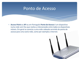 Access Point ou AP ou em Português Ponto de Acesso é um dispositivo numa rede sem fios que realiza a interconexão entre todos os dispositivos móveis. Em geral se conecta a uma rede cabeada servindo de ponto de acesso para uma outra rede, como por exemplo a Internet.Ponto de Acesso