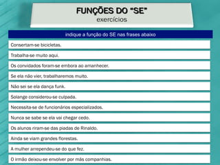 indique a função do SE nas frases abaixo

Consertam-se bicicletas.

Trabalha-se muito aqui.

Os convidados foram-se embora ao amanhecer.

Se ela não vier, trabalharemos muito.

Não sei se ela dança funk.

Solange considerou-se culpada.

Necessita-se de funcionários especializados.

Nunca se sabe se ela vai chegar cedo.

Os alunos riram-se das piadas de Rinaldo.

Ainda se viam grandes florestas.

A mulher arrependeu-se do que fez.

O irmão deixou-se envolver por más companhias.
 