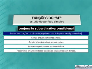 conjunção subordinativa condicional
introduzem orações condicionais [exprimem condição para que algo se realize]

                      Se não chover, partiremos à noite.

                   O material será devolvido se você quiser.

                  Se Mariana pedir, iremos ao show de funk.

      Passaremos em universidades federais se estudarmos com denodo.
 