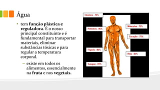Água
• tem função plástica e
reguladora. É o nosso
principal constituinte e é
fundamental para transportar
materiais, eliminar
substâncias tóxicas e para
regular a temperatura
corporal.
– existe em todos os
alimentos, essencialmente
na fruta e nos vegetais.
 