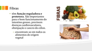 Fibras
• têm função reguladora e
protetora. São importantes
para o bom funcionamento do
intestino grosso, previnem
doenças cardiovasculares,
obstipação e cancro do cólon.
– encontram-se em todos os
alimentos de origem
vegetal
 