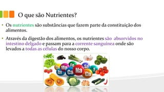 O que são Nutrientes?
• Os nutrientes são substâncias que fazem parte da constituição dos
alimentos.
• Através da digestão dos alimentos, os nutrientes são absorvidos no
intestino delgado e passam para a corrente sanguínea onde são
levados a todas as células do nosso corpo.
 