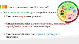Para que servem os Nutrientes?
• Os nutrientes são essenciais para o organismo porque:
fornecem energia ao organismo.
fornecem substâncias para o crescimento, manutenção e
reposição dos materiais do nosso corpo.
fornecem substâncias que regulam e protegem o
organismo.
 