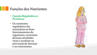 Funções dos Nutrientes
• Função Reguladora e
Protetora
• Os nutrientes
reguladores são
necessários ao bom
funcionamento do
organismo, controlam
diversas atividades
vitais e auxiliam na
prevenção de doenças
e no crescimento.
 