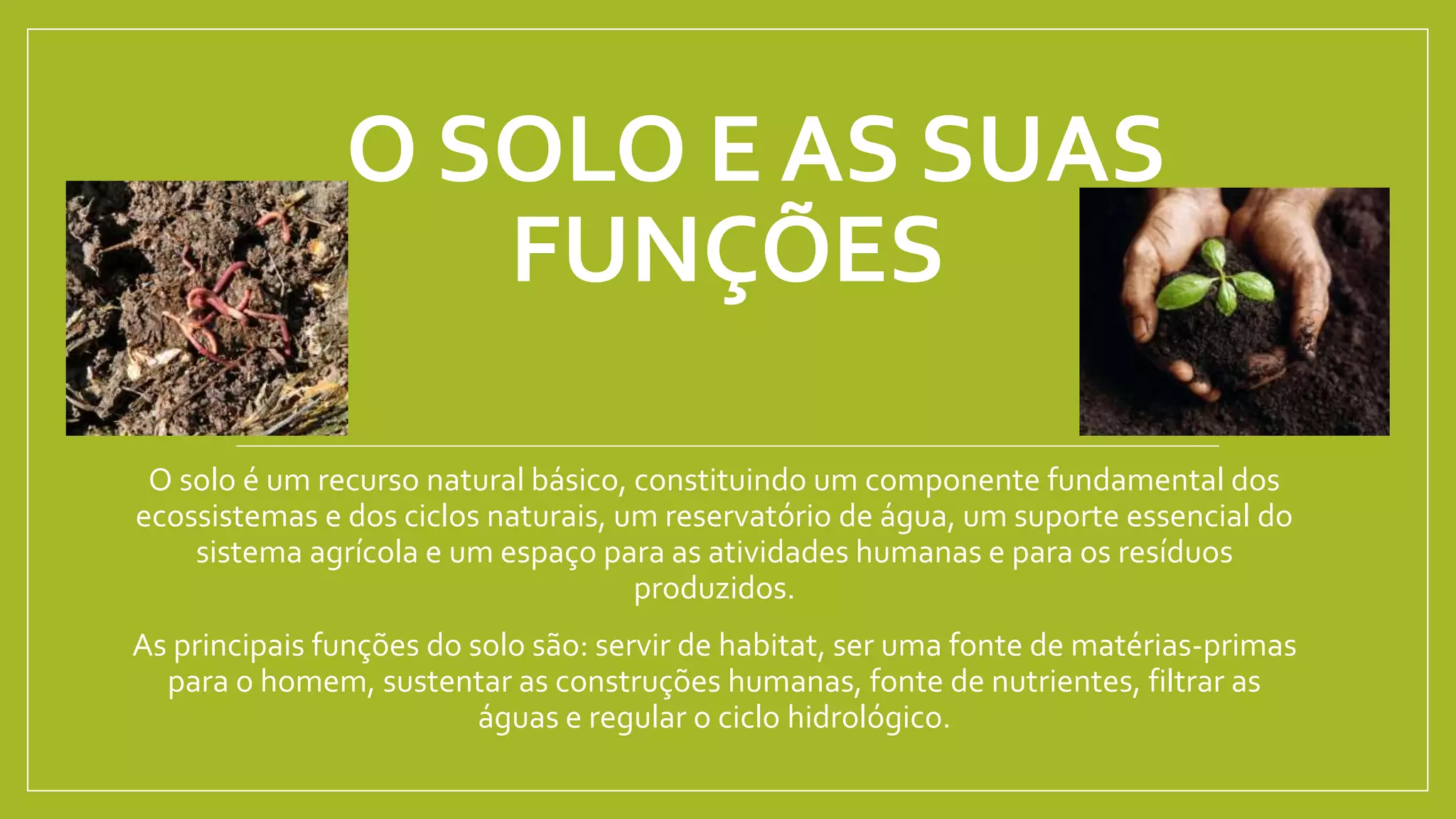 O SOLO E AS SUAS
FUNÇÕES
O solo é um recurso natural básico, constituindo um componente fundamental dos
ecossistemas e dos ciclos naturais, um reservatório de água, um suporte essencial do
sistema agrícola e um espaço para as atividades humanas e para os resíduos
produzidos.
As principais funções do solo são: servir de habitat, ser uma fonte de matérias-primas
para o homem, sustentar as construções humanas, fonte de nutrientes, filtrar as
águas e regular o ciclo hidrológico.
 