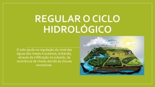 REGULAR O CICLO
HIDROLÓGICO
O solo ajuda na regulação do nível das
águas dos mares e oceanos, evitando,
através da infiltração no subsolo, da
ocorrência de cheias devido ás chuvas
excessivas.
 