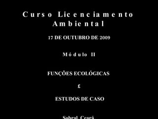 Curso Licenciamento Ambiental   17 DE OUTUBRO DE 2009 Módulo II FUNÇÕES ECOLÓGICAS  £ ESTUDOS DE CASO Sobral, Ceará. 