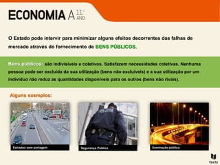 Bens públicos: são indivisíveis e coletivos. Satisfazem necessidades coletivas. Nenhuma
pessoa pode ser excluída da sua utilização (bens não excluíveis) e a sua utilização por um
indivíduo não reduz as quantidades disponíveis para os outros (bens não rivais).
O Estado pode intervir para minimizar alguns efeitos decorrentes das falhas de
mercado através do fornecimento de BENS PÚBLICOS.
Alguns exemplos:
Estradas sem portagem Segurança Pública Iluminação pública
 