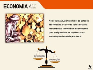 No século XVII, por exemplo, os Estados
absolutistas, de acordo com a doutrina
mercantilista, intervinham na economia
para enriquecerem as nações com a
acumulação de metais preciosos.
 
