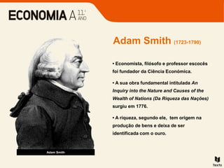 • Economista, filósofo e professor escocês
foi fundador da Ciência Económica.
• A sua obra fundamental intitulada An
Inquiry into the Nature and Causes of the
Wealth of Nations (Da Riqueza das Nações)
surgiu em 1776.
• A riqueza, segundo ele, tem origem na
produção de bens e deixa de ser
identificada com o ouro.
Adam Smith (1723-1790)
Adam Smith
 