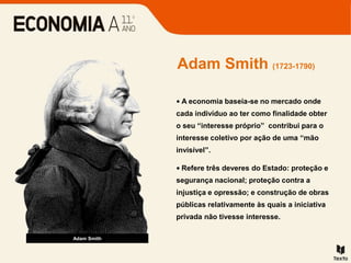 Adam Smith (1723-1790)
Adam Smith
• A economia baseia-se no mercado onde
cada indivíduo ao ter como finalidade obter
o seu “interesse próprio” contribui para o
interesse coletivo por ação de uma “mão
invisível”.
• Refere três deveres do Estado: proteção e
segurança nacional; proteção contra a
injustiça e opressão; e construção de obras
públicas relativamente às quais a iniciativa
privada não tivesse interesse.
 