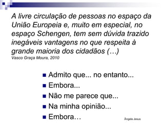 A livre circulação de pessoas no espaço da
União Europeia e, muito em especial, no
espaço Schengen, tem sem dúvida trazido
inegáveis vantagens no que respeita à
grande maioria dos cidadãos (…)
Vasco Graça Moura, 2010

Admito que... no entanto...
 Embora...
 Não me parece que...
 Na minha opinião...
 Embora…


Ângela Jesus

 