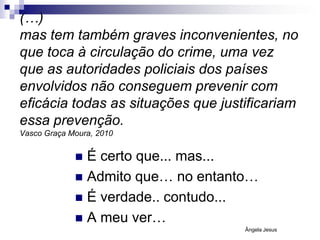 (…)
mas tem também graves inconvenientes, no
que toca à circulação do crime, uma vez
que as autoridades policiais dos países
envolvidos não conseguem prevenir com
eficácia todas as situações que justificariam
essa prevenção.
Vasco Graça Moura, 2010

É certo que... mas...
 Admito que… no entanto…
 É verdade.. contudo...
 A meu ver…


Ângela Jesus

 
