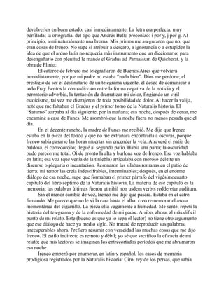 devolverlos en buen estado, casi inmediatamente. La letra era perfecta, muy
perfilada; la ortografía, del tipo que Andrés Bello preconizó: i por y, j por g. Al
principio, temí naturalmente una broma. Mis primos me aseguraron que no, que
eran cosas de Ireneo. No supe si atribuir a descaro, a ignorancia o a estupidez la
idea de que el arduo latín no requería más instrumento que un diccionario; para
desengañarlo con plenitud le mandé el Gradus ad Parnassum de Quicherat. y la
obra de Plinio:
El catorce de febrero me telegrafiaron de Buenos Aires que volviera
inmediatamente, porque mi padre no estaba “nada bien”. Dios me perdone; el
prestigio de ser el destinatario de un telegrama urgente, el deseo de comunicar a
todo Fray Bentos la contradicción entre la forma negativa de la noticia y el
perentorio adverbio, la tentación de dramatizar mi dolor, fingiendo un viril
estoicismo, tal vez me distrajeron de toda posibilidad de dolor. Al hacer la valija,
noté que me faltaban el Gradus y el primer tomo de la Naturalis historia. El
“Saturno” zarpaba al día siguiente, por la mañana; esa noche, después de cenar, me
encaminé a casa de Funes. Me asombró que la noche fuera no menos pesada que el
día.
En el decente rancho, la madre de Funes me recibió. Me dijo que Ireneo
estaba en la pieza del fondo y que no me extrañara encontrarla a oscuras, porque
Ireneo sabía pasarse las horas muertas sin encender la vela. Atravesé el patio de
baldosa, el corredorcito; llegué al segundo patio. Había una parra; la oscuridad
pudo parecerme total. Oí de pronto la alta y burlona voz de Ireneo. Esa voz hablaba
en latín; esa voz (que venía de la tiniebla) articulaba con moroso deleite un
discurso o plegaria o incantación. Resonaron las sílabas romanas en el patio de
tierra; mi temor las creía indescifrables, interminables; después, en el enorme
diálogo de esa noche, supe que formaban el primer párrafo del vigésimocuarto
capítulo del libro séptimo de la Naturalis historia. La materia de ese capítulo es la
memoria; las palabras últimas fueron ut nihil non usdem verbis redderetur auditum.
Sin el menor cambio de voz, Ireneo me dijo que pasara. Estaba en el catre,
fumando. Me parece que no le vi la cara hasta el alba; creo rememorar el ascua
momentánea del cigarrillo. La pieza olía vagamente a humedad. Me senté; repetí la
historia del telegrama y de la enfermedad de mi padre. Arribo, ahora, al más dificil
punto de mi relato. Este (bueno es que ya lo sepa el lector) no tiene otro argumento
que ese diálogo de hace ya medio siglo. No trataré de reproducir sus palabras,
irrecuperables ahora. Prefiero resumir con veracidad las muchas cosas que me dijo
Ireneo. El estilo indirecto es remoto y débil; yo sé que sacrifico la eficacia de mi
relato; que mis lectores se imaginen los entrecortados períodos que me abrumaron
esa noche.
Ireneo empezó por enumerar, en latín y español, los casos de memoria
prodigiosa registrados por la Naturalis historia: Ciro, rey de los persas, que sabía
 