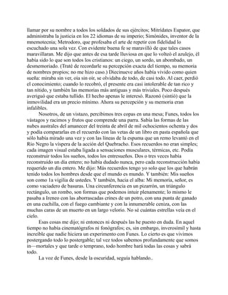 llamar por su nombre a todos los soldados de sus ejércitos; Mitrídates Eupator, que
administraba la justicia en los 22 idiomas de su imperio; Simónides, inventor de la
mnemotecnia; Metrodoro, que profesaba el arte de repetir con fidelidad lo
escuchado una sola vez. Con evidente buena fe se maravilló de que tales casos
maravillaran. Me dijo que antes de esa tarde lluviosa en que lo volteó el azulejo, él
había sido lo que son todos los cristianos: un ciego, un sordo, un abombado, un
desmemoriado. (Traté de recordarle su percepción exacta del tiempo, su memoria
de nombres propios; no me hizo caso.) Diecinueve años había vivido como quien
sueña: miraba sin ver, oía sin oír, se olvidaba de todo, de casi todo. Al caer, perdió
el conocimiento; cuando lo recobró, el presente era casi intolerable de tan rico y
tan nítido, y también las memorias más antiguas y más triviales. Poco después
averiguó que estaba tullido. El hecho apenas le interesó. Razonó (sintió) que la
inmovilidad era un precio mínimo. Ahora su percepción y su memoria eran
infalibles.
Nosotros, de un vistazo, percibimos tres copas en una mesa; Funes, todos los
vástagos y racimos y frutos que comprende una parra. Sabía las formas de las
nubes australes del amanecer del treinta de abril de mil ochocientos ochenta y dos
y podía compararlas en el recuerdo con las vetas de un libro en pasta española que
sólo había mirado una vez y con las líneas de la espuma que un remo levantó en el
Río Negro la víspera de la acción del Quebracho. Esos recuerdos no eran simples;
cada imagen visual estaba ligada a sensaciones musculares, térmicas, etc. Podía
reconstruir todos los sueños, todos los entresueños. Dos o tres veces había
reconstruido un día entero; no había dudado nunca, pero cada reconstrucción había
requerido un día entero. Me dijo: Más recuerdos tengo yo solo que los que habrán
tenido todos los hombres desde que el mundo es mundo. Y también: Mis sueños
son como 1a vigilia de ustedes. Y también, hacia el alba: Mi memoría, señor, es
como vaciadero de basuras. Una circunferencia en un pizarrón, un triángulo
rectángulo, un rombo, son formas que podemos intuir plenamente; lo mismo le
pasaba a Ireneo con las aborrascadas crines de un potro, con una punta de ganado
en una cuchilla, con el fuego cambiante y con la innumerable ceniza, con las
muchas caras de un muerto en un largo velorio. No sé cuántas estrellas veía en el
cielo.
Esas cosas me dijo; ni entonces ni después las he puesto en duda. En aquel
tiempo no había cinematógrafos ni fonógrafos; es, sin embargo, inverosímil y hasta
increíble que nadie hiciera un experimento con Funes. Lo cierto es que vivimos
postergando todo lo postergable; tal vez todos sabemos profundamente que somos
in—mortales y que tarde o temprano, todo hombre hará todas las cosas y sabrá
todo.
La voz de Funes, desde la oscuridad, seguía hablando..
 