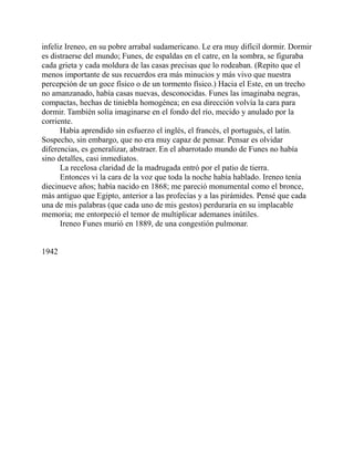 infeliz Ireneo, en su pobre arrabal sudamericano. Le era muy difícil dormir. Dormir
es distraerse del mundo; Funes, de espaldas en el catre, en la sombra, se figuraba
cada grieta y cada moldura de las casas precisas que lo rodeaban. (Repito que el
menos importante de sus recuerdos era más minucios y más vivo que nuestra
percepción de un goce físico o de un tormento físico.) Hacia el Este, en un trecho
no amanzanado, había casas nuevas, desconocidas. Funes las imaginaba negras,
compactas, hechas de tiniebla homogénea; en esa dirección volvía la cara para
dormir. También solía imaginarse en el fondo del río, mecido y anulado por la
corriente.
Había aprendido sin esfuerzo el inglés, el francés, el portugués, el latín.
Sospecho, sin embargo, que no era muy capaz de pensar. Pensar es olvidar
diferencias, es generalizar, abstraer. En el abarrotado mundo de Funes no había
sino detalles, casi inmediatos.
La recelosa claridad de la madrugada entró por el patio de tierra.
Entonces vi la cara de la voz que toda la noche había hablado. Ireneo tenía
diecinueve años; había nacido en 1868; me pareció monumental como el bronce,
más antiguo que Egipto, anterior a las profecías y a las pirámides. Pensé que cada
una de mis palabras (que cada uno de mis gestos) perduraría en su implacable
memoria; me entorpeció el temor de multiplicar ademanes inútiles.
Ireneo Funes murió en 1889, de una congestión pulmonar.
1942
 