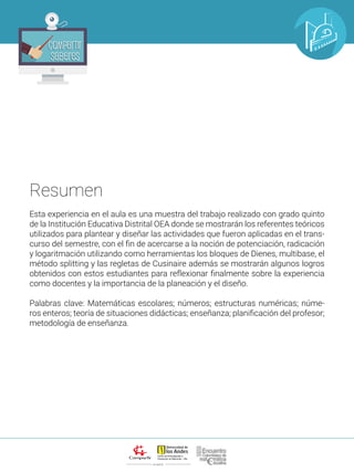 ALIANZA
Compartir
Saberes
Compartir
Saberes
Esta experiencia en el aula es una muestra del trabajo realizado con grado quinto
de la Institución Educativa Distrital OEA donde se mostrarán los referentes teóricos
utilizados para plantear y diseñar las actividades que fueron aplicadas en el trans-
curso del semestre, con el fin de acercarse a la noción de potenciación, radicación
y logaritmación utilizando como herramientas los bloques de Dienes, multibase, el
método splitting y las regletas de Cusinaire además se mostrarán algunos logros
obtenidos con estos estudiantes para reflexionar finalmente sobre la experiencia
como docentes y la importancia de la planeación y el diseño.
Palabras clave: Matemáticas escolares; números; estructuras numéricas; núme-
ros enteros; teoría de situaciones didácticas; enseñanza; planificación del profesor;
metodología de enseñanza.
Resumen
 
