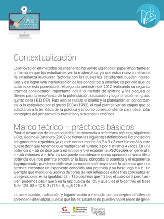 ALIANZA
Compartir
Saberes
Compartir
Saberes
La innovación en métodos de enseñanza ha venido jugando un papel importante en
la forma en que los estudiantes ven la matemática, ya que estos nuevos métodos
de enseñanza involucran factores con los cuales los estudiantes pueden interac-
tuar y así lograr una interiorización de los conceptos a enseñar; es por ello que los
autores de esta ponencia en el segundo semestre del 2012 realizando su segunda
práctica consideraron importante incluir el método de splitting y los bloques de
Dienes para la enseñanza de la potenciación, radicación y logaritmación en grado
quinto de la I.E.D OEA. Para ello se realiza el diseño y la planeación en concordan-
cia a lo estipulado por el grupo DECA (1992), el cual plantea varias etapas que se
adaptaron a la temática de la práctica y al curso correspondiente para desarrollar
conceptos del pensamiento numérico y sistemas numéricos.
Marco teórico – prácticos básicos
Para el desarrollo de las actividades fue necesario a referentes teóricos; siguiendo
a Cid, Godino & Batanero (2002) se tienen las siguientes definiciones Potenciación,
son productos repetidos, ya que en vez de escribir 3 x 3 x 3 x 3 escribimos 34 y esto
quiere decir que tenemos que multiplicar el número 3 por sí mismo 4 veces. En una
potencia c = ab se dice que a es la base y b el exponente. Radicación, en general si
c = ab entonces a = b√c. La raíz puede considerarse como operación inversa de la
potencia que nos permite encontrar la base, conocida la potencia y el exponente,
Logaritmación, puede considerarse como operación inversa de la potencia que nos
permite encontrar un exponente conocida una potencia y su base loga c = b. Un
ejemplo que menciona Godino de cómo se ven reflejados estos tres conceptos en
un ejercicio es: en la igualdad 53 = 125 decimos que 125 es el cubo de 5 pero tam-
bién podemos decir que 5 es la raíz cúbica de 125 y que 3 es el logaritmo en base
5 de 125. 53 = 125, 3√125 = 5, log5 125 = 3
La potenciación, radicación y logaritmación a menudo son conceptos difíciles de
aprender e interiorizar, puesto que los estudiantes no pueden hacer redes de gene-
Contextualización
 