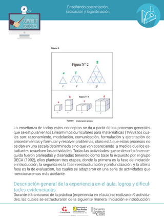 ALIANZA
Enseñando potenciación,
radicación y logaritmación
Compartir
Saberes
Compartir
Saberes
La enseñanza de todos estos conceptos se da a partir de los procesos generales
que se estipulan en los Lineamintos curriculares para matemáticas (1998), los cua-
les son: razonamiento, modelación, comunicación, formulación y ejercitación de
procedimientos y formular y resolver problemas, claro está que estos procesos no
se dan en una escala determinada sino que van apareciendo a medida que los es-
tudiantes resuelven las actividades. Todas las actividades que se describirán en se-
guida fueron planeadas y diseñadas teniendo como base lo expuesto por el grupo
DECA (1992), ellos plantean tres etapas, donde la primera es la fase de iniciación
e introducción, la segunda es la fase reestructuración y profundización, y la última
fase es la de evaluación, las cuales se adaptaron en una serie de actividades que
mencionaremos más adelante.
Descripción general de la experiencia en el aula, logros y dificul-
tades evidenciadas
Durante el transcurso de la práctica (experiencia en el aula) se realizaron 9 activida-
des, las cuales se estructuraron de la siguiente manera: Iniciación e introducción:
 