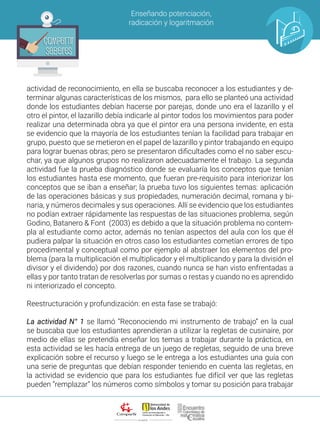 ALIANZA
Enseñando potenciación,
radicación y logaritmación
Compartir
Saberes
Compartir
Saberes
actividad de reconocimiento, en ella se buscaba reconocer a los estudiantes y de-
terminar algunas características de los mismos, para ello se planteó una actividad
donde los estudiantes debían hacerse por parejas, donde uno era el lazarillo y el
otro el pintor, el lazarillo debía indicarle al pintor todos los movimientos para poder
realizar una determinada obra ya que el pintor era una persona invidente, en esta
se evidencio que la mayoría de los estudiantes tenían la facilidad para trabajar en
grupo, puesto que se metieron en el papel de lazarillo y pintor trabajando en equipo
para lograr buenas obras; pero se presentaron dificultades como el no saber escu-
char, ya que algunos grupos no realizaron adecuadamente el trabajo. La segunda
actividad fue la prueba diagnóstico donde se evaluaría los conceptos que tenían
los estudiantes hasta ese momento, que fueran pre-requisito para interiorizar los
conceptos que se iban a enseñar; la prueba tuvo los siguientes temas: aplicación
de las operaciones básicas y sus propiedades, numeración decimal, romana y bi-
naria, y números decimales y sus operaciones. Allí se evidencio que los estudiantes
no podían extraer rápidamente las respuestas de las situaciones problema, según
Godino, Batanero & Font (2003) es debido a que la situación problema no contem-
pla al estudiante como actor, además no tenían aspectos del aula con los que él
pudiera palpar la situación en otros caso los estudiantes cometían errores de tipo
procedimental y conceptual como por ejemplo al abstraer los elementos del pro-
blema (para la multiplicación el multiplicador y el multiplicando y para la división el
divisor y el dividendo) por dos razones, cuando nunca se han visto enfrentadas a
ellas y por tanto tratan de resolverlas por sumas o restas y cuando no es aprendido
ni interiorizado el concepto.
Reestructuración y profundización: en esta fase se trabajó:
La actividad N° 1 se llamó “Reconociendo mi instrumento de trabajo” en la cual
se buscaba que los estudiantes aprendieran a utilizar la regletas de cusinaire, por
medio de ellas se pretendía enseñar los temas a trabajar durante la práctica, en
esta actividad se les hacía entrega de un juego de regletas, seguido de una breve
explicación sobre el recurso y luego se le entrega a los estudiantes una guía con
una serie de preguntas que debían responder teniendo en cuenta las regletas, en
la actividad se evidencio que para los estudiantes fue difícil ver que las regletas
pueden “remplazar” los números como símbolos y tomar su posición para trabajar
 