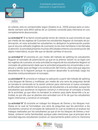 ALIANZA
Enseñando potenciación,
radicación y logaritmación
Compartir
Saberes
Compartir
Saberes
en colores; esto es comprensible según (Godino et al., 2003) porque para un estu-
diante siempre será difícil salirse de un contexto conocido para internarse en uno
completamente desconocido.
La actividad N° 2 se llamó construyendo torres de colores la cual consistía en que
por medio de las regletas de Cusinaire los estudiantes llegaran al concepto de po-
tenciación, en esta actividad los estudiantes no dedujeron la potenciación puesto
que el recurso utilizado (regletas de cusinaire) no les eran familiares ni les llamaba
la atención, la actividad presento muchas dificultades entorno a la construcción del
objeto matemático, es por ello que se decide cambiar el recurso.
La actividad N° 3 consistía en, por medio del método de splitting los estudiantes
llegaran al concepto de potenciación ya que en la anterior sesión no se logró con
las regletas de cusinaire; en esta actividad la mayoría de los estudiantes llegaron al
concepto de potenciación dado que la actividad propuesta los encaminaba a con-
jeturar y validar para así llegar a la construcción del mismo, claro está que algunos
estudiantes no lo lograron porque no quisieron desarrollar la actividad, luego los
docentes institucionalizaron el concepto.
La actividad N° 4 consistía en trabajar la radicación a partir del método de splitting
y los bloques de Dienes y multibase, por medio de una serie de preguntas donde
se tomaba lo construido en la sesión anterior para interiorizar el nuevo concepto;
la dificultad más evidente fue la ausencia de estudiantes a la actividad, aunque los
estudiantes que asistieron no lograron construir e interiorizar el concepto a través
de la actividad, ya que ellos no tomaban lo anterior para darle desarrollo a la ac-
tividad, es por ello que se plantea otra actividad con el fin de que los estudiantes
logren interiorizar y construir el concepto.
La actividad N° 5 consistía en trabajar los bloques de Dienes y los bloques mul-
tibase en la cual se formulaban una serie de preguntas que les permitían a los
estudiantes construir el concepto de radicación lo cual se evidencio al analizar los
trabajos realizados por los estudiantes ya que al ver los bloques de Dienes y mul-
tibase, sintieron cierta familiaridad, aunque cabe mencionar que al principio de la
actividad algunos estudiantes tuvieron un razonamiento pobre como lo menciona
 