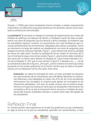 ALIANZA
Enseñando potenciación,
radicación y logaritmación
Compartir
Saberes
Compartir
Saberes
Russell, J. (1999); pero estos estudiantes fueron incitados a realizar razonamiento
matemático con diferentes preguntas hechas por los docentes, dando como resul-
tado la construcción del concepto.
La actividad N° 6 consistía en trabajar el concepto de logaritmación por medio del
método de splitting y los bloques de dienes y multibase a partir de estas se plan-
tearon una serie de preguntas que los llevaría a dicho concepto, se evidencio que
los estudiantes lograron construir el conocimiento con más facilidad ya que co-
nocían perfectamente las herramientas trabajadas para dichos conceptos. Como
se mencionó a lo largo del capítulo se establecieron una serie de preguntas para
trabajar los temas como por ejemplo: Figura 1: ¿Qué relación hay entre la cantidad
de ramas de cada color?, escribe la cantidad de ramas verdes en términos del 3,
haz el nivel que le sigue a las ramas verdes; Figura 2: ¿Qué número debo multiplicar
dos veces por sí mismo para obtener el triángulo g?, ¿Qué número elevado a la 1
me da el triángulo f? ¿Por qué es ese número?, Figura 3: 2 elevado a la ____ me da
la cantidad de cubos de la figura b. ¿Por qué?, ¿Cómo se llama el número que estoy
buscando en los puntos anteriores, Es el mismo número que se halla en la poten-
ciación y en la radicación? Si/no ¿Por qué?, entre otras
Evaluación: se realizó la actividad de cierre, en esta actividad se evaluaron
los conocimientos de los estudiantes, pero allí debían aplicarlos en situacio-
nes diferentes a las trabajadas en clase, con el fin de ver si los estudiantes
interiorizaron los conceptos; la mayoría pudo aplicar los conceptos en las
situaciones planteadas. Con esto se puede concluir que la práctica (expe-
riencia en el aula) fue exitosa en tanto que los estudiantes interiorizaron los
conceptos y allí se ve que la innovación de los recursos y modelos de ense-
ñanza dan buenos resultados siempre y cuando estos sean del agrado de
los estudiantes.
Reflexión Final
En nuestra opinión esta experiencia en el aula fue gratificante ya que cambiamos
en algo la forma en la que los estudiantes aprenden los conocimientos, si bien
 